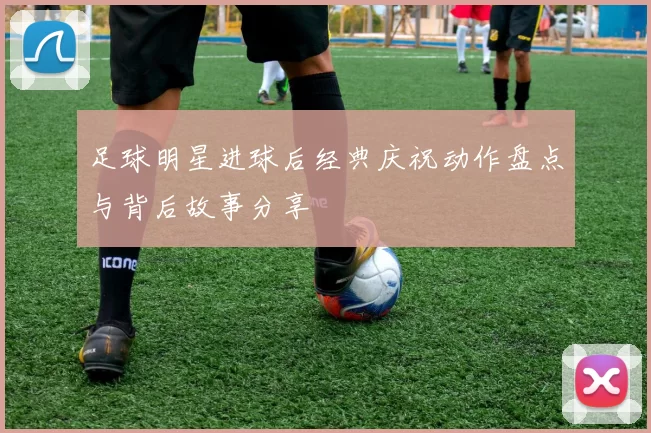 足球明星进球后经典庆祝动作盘点与背后故事分享