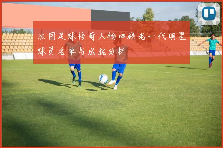 法国足球传奇人物回顾老一代明星球员名单与成就分析