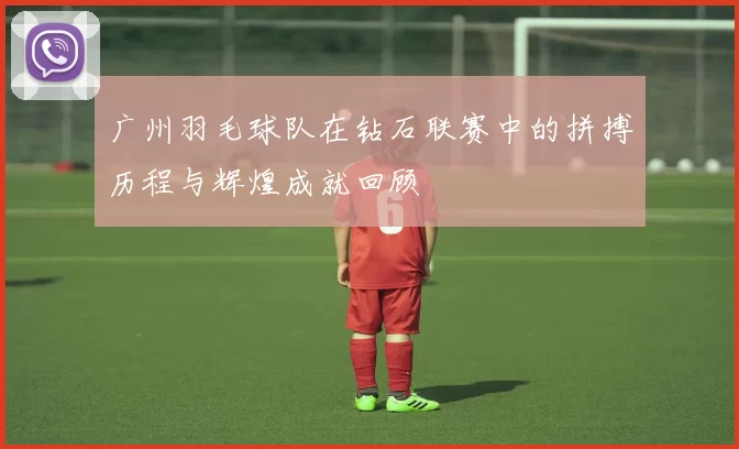 广州羽毛球队在钻石联赛中的拼搏历程与辉煌成就回顾