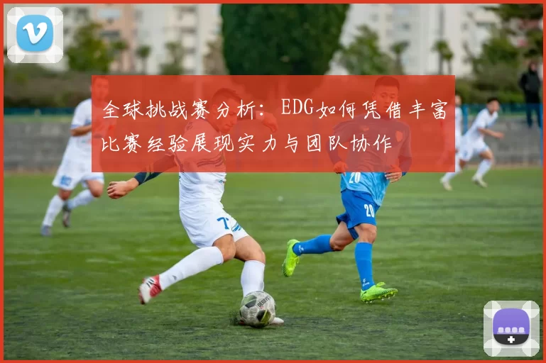 全球挑战赛分析：EDG如何凭借丰富比赛经验展现实力与团队协作