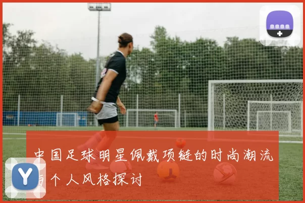 中国足球明星佩戴项链的时尚潮流与个人风格探讨