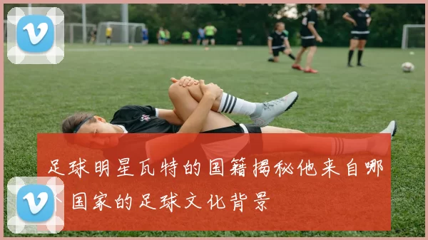 足球明星瓦特的国籍揭秘他来自哪个国家的足球文化背景