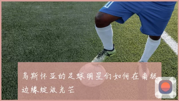 乌斯怀亚的足球明星们如何在南极边缘绽放光芒