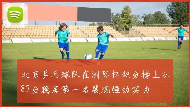北京乒乓球队在洲际杯积分榜上以87分稳居第一名展现强劲实力