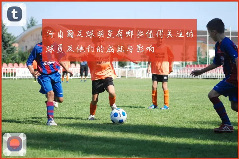 河南籍足球明星有哪些值得关注的球员及他们的成就与影响