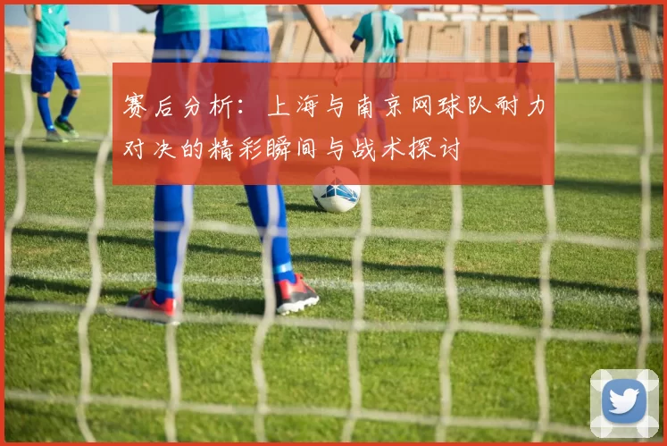 赛后分析：上海与南京网球队耐力对决的精彩瞬间与战术探讨