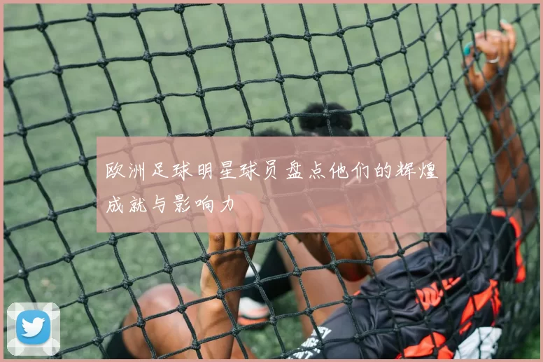 欧洲足球明星球员盘点他们的辉煌成就与影响力
