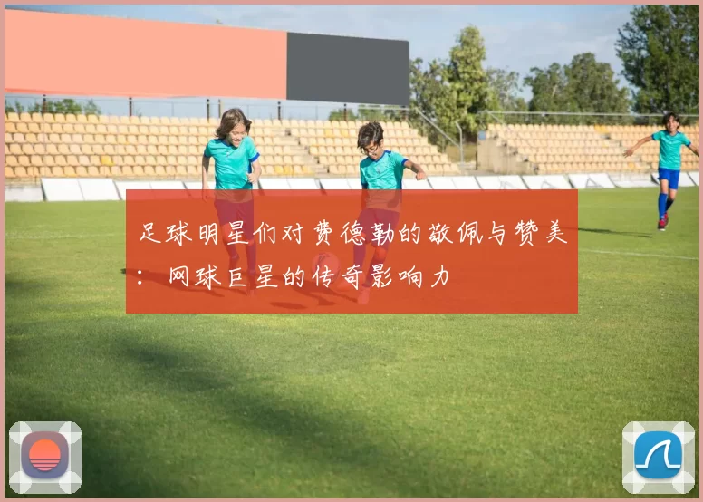 足球明星们对费德勒的敬佩与赞美：网球巨星的传奇影响力