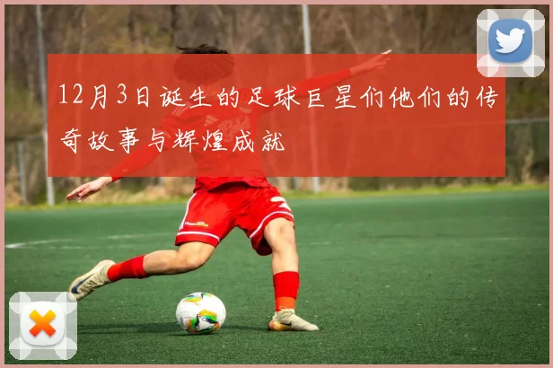 12月3日诞生的足球巨星们他们的传奇故事与辉煌成就