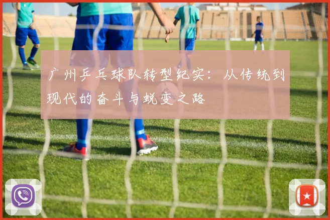 广州乒乓球队转型纪实：从传统到现代的奋斗与蜕变之路