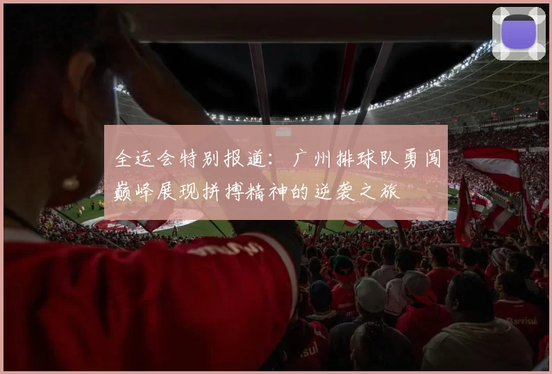 全运会特别报道：广州排球队勇闯巅峰展现拼搏精神的逆袭之旅
