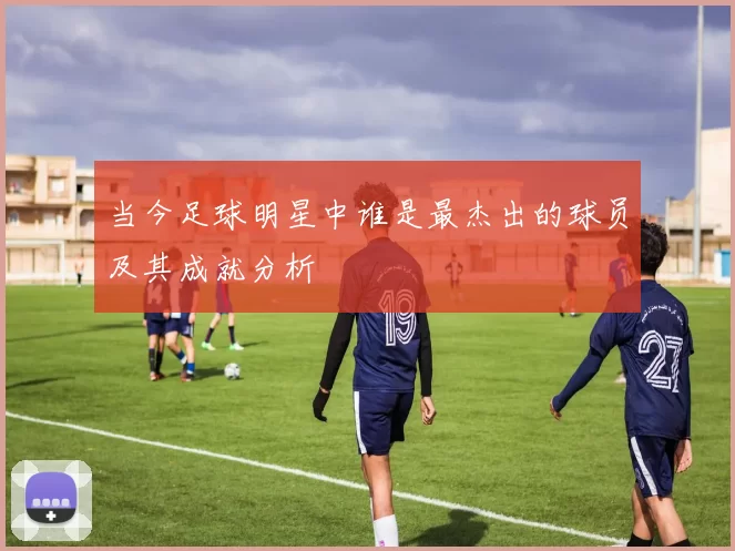 当今足球明星中谁是最杰出的球员及其成就分析