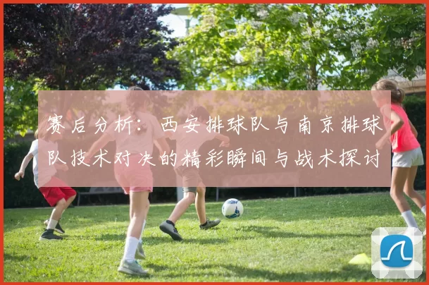 赛后分析：西安排球队与南京排球队技术对决的精彩瞬间与战术探讨