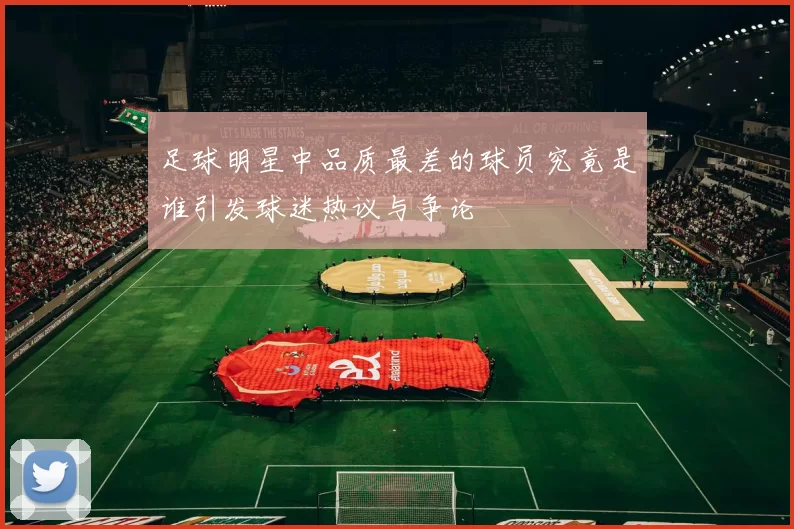 足球明星中品质最差的球员究竟是谁引发球迷热议与争论