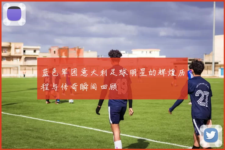 蓝色军团意大利足球明星的辉煌历程与传奇瞬间回顾
