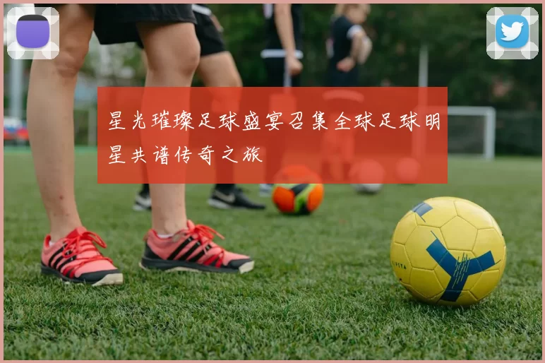 星光璀璨足球盛宴召集全球足球明星共谱传奇之旅