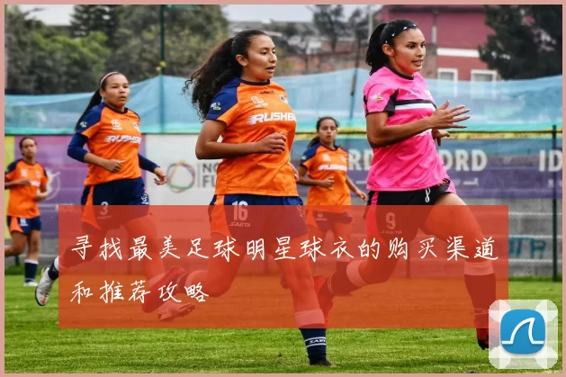 寻找最美足球明星球衣的购买渠道和推荐攻略