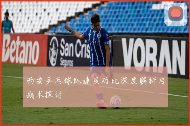 西安乒乓球队速度对比深度解析与战术探讨