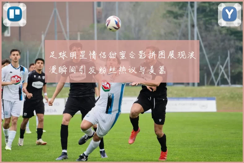 足球明星情侣甜蜜合影拼图展现浪漫瞬间引发粉丝热议与羡慕