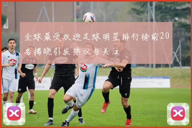 全球最受欢迎足球明星排行榜前20名揭晓引发热议与关注