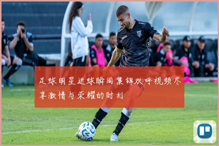 足球明星进球瞬间集锦欢呼视频尽享激情与荣耀的时刻