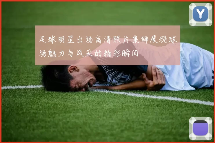 足球明星出场高清照片集锦展现球场魅力与风采的精彩瞬间
