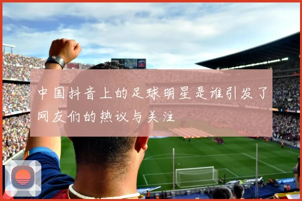 中国抖音上的足球明星是谁引发了网友们的热议与关注