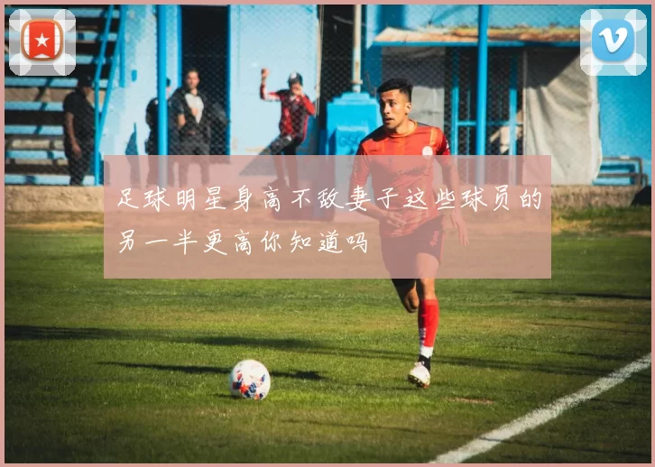 足球明星身高不敌妻子这些球员的另一半更高你知道吗