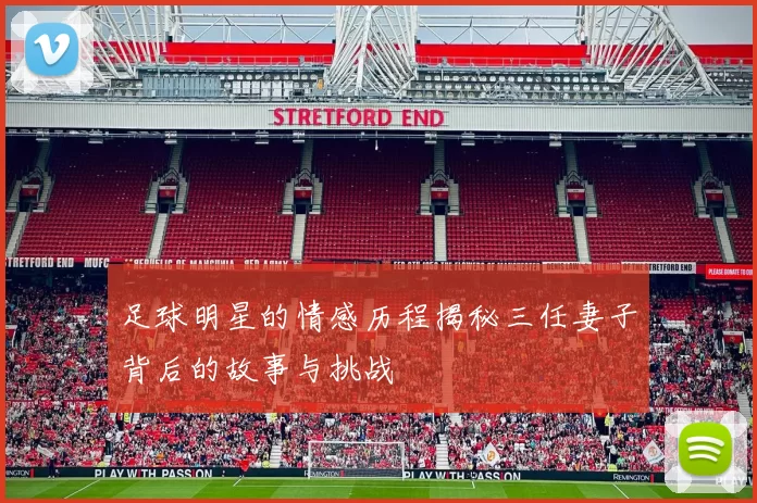 足球明星的情感历程揭秘三任妻子背后的故事与挑战