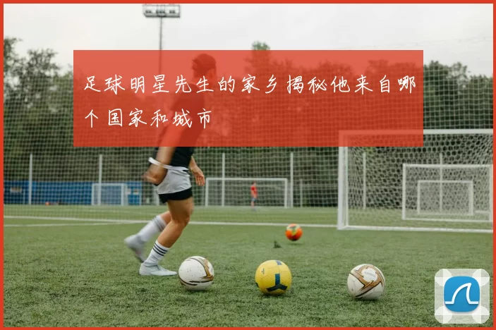 足球明星先生的家乡揭秘他来自哪个国家和城市