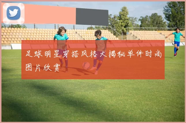 足球明星穿搭风格大揭秘单件时尚图片欣赏