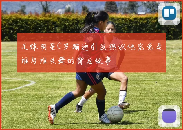足球明星C罗蹦迪引发热议他究竟是谁与谁共舞的背后故事