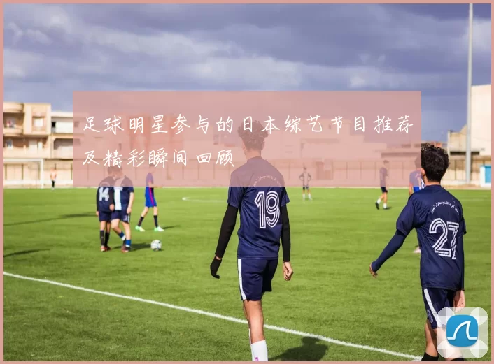 足球明星参与的日本综艺节目推荐及精彩瞬间回顾