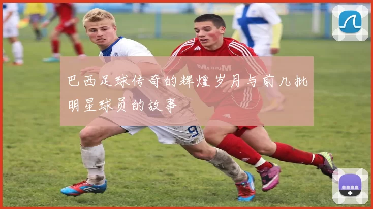 巴西足球传奇的辉煌岁月与前几批明星球员的故事