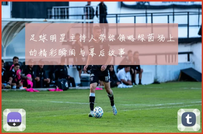 足球明星主持人带你领略绿茵场上的精彩瞬间与幕后故事
