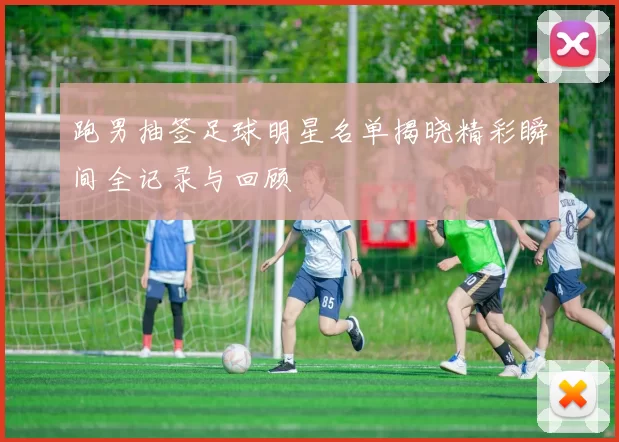 跑男抽签足球明星名单揭晓精彩瞬间全记录与回顾