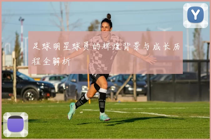 足球明星球员的辉煌背景与成长历程全解析