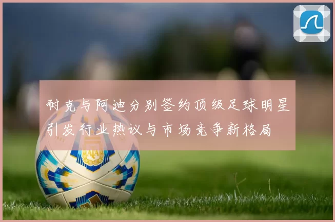 耐克与阿迪分别签约顶级足球明星引发行业热议与市场竞争新格局