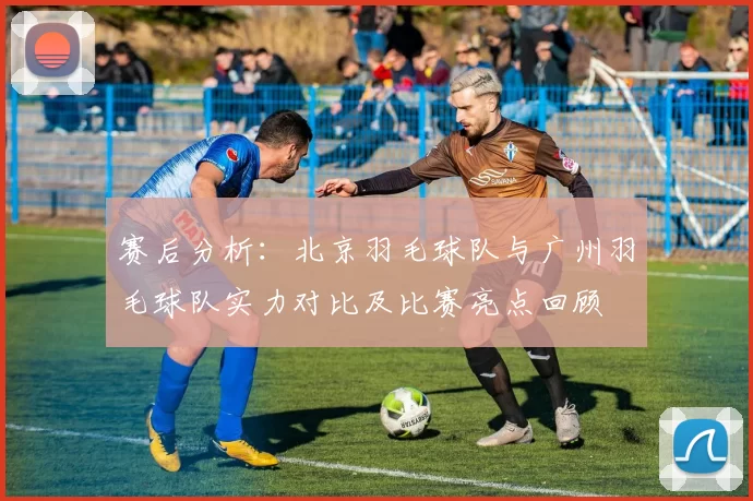 赛后分析：北京羽毛球队与广州羽毛球队实力对比及比赛亮点回顾