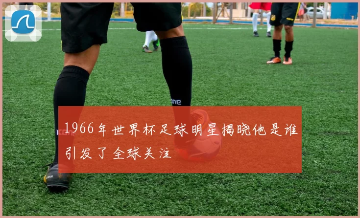 1966年世界杯足球明星揭晓他是谁引发了全球关注