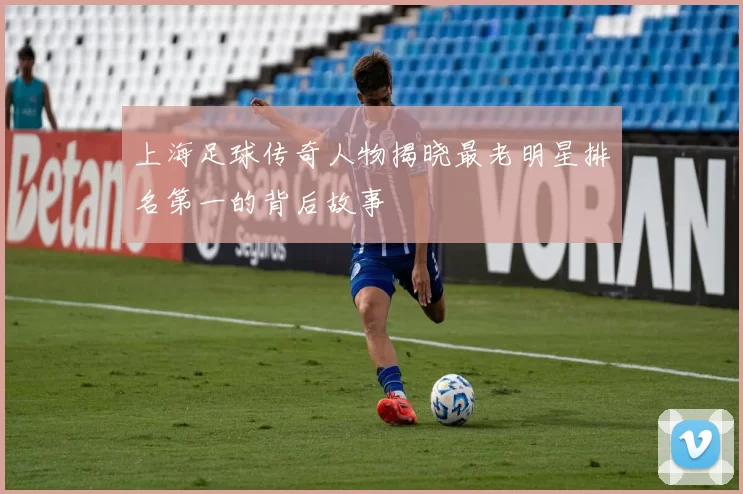 上海足球传奇人物揭晓最老明星排名第一的背后故事
