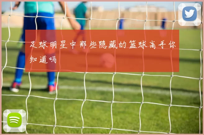 足球明星中那些隐藏的篮球高手你知道吗