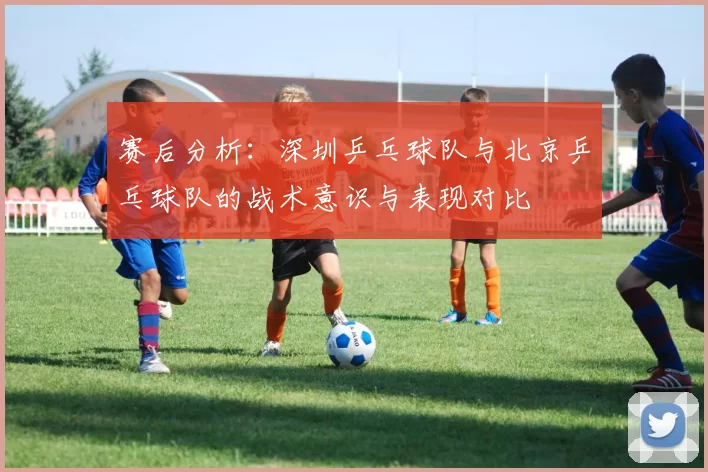 赛后分析：深圳乒乓球队与北京乒乓球队的战术意识与表现对比