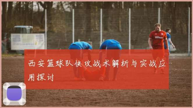 西安篮球队快攻战术解析与实战应用探讨