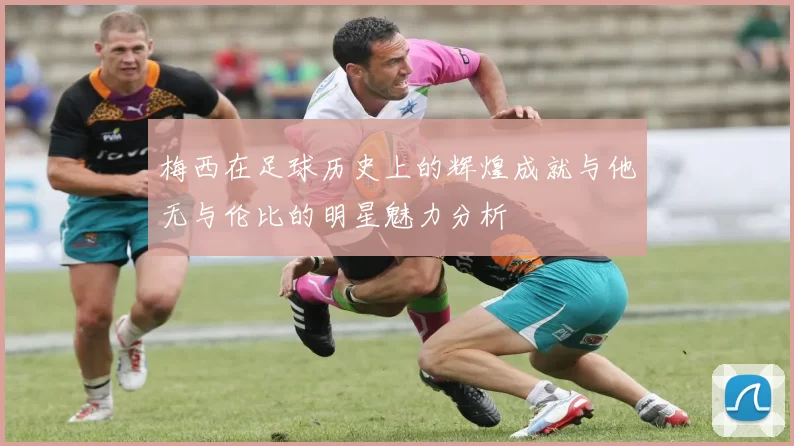 梅西在足球历史上的辉煌成就与他无与伦比的明星魅力分析