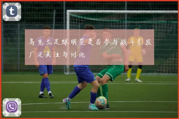 乌克兰足球明星是否参与战斗引发广泛关注与讨论