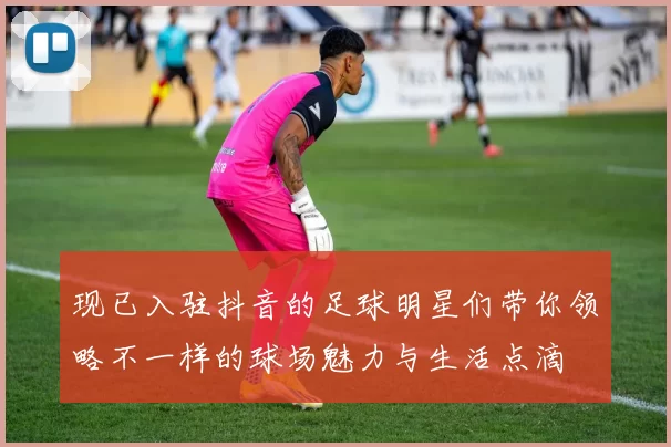 现已入驻抖音的足球明星们带你领略不一样的球场魅力与生活点滴
