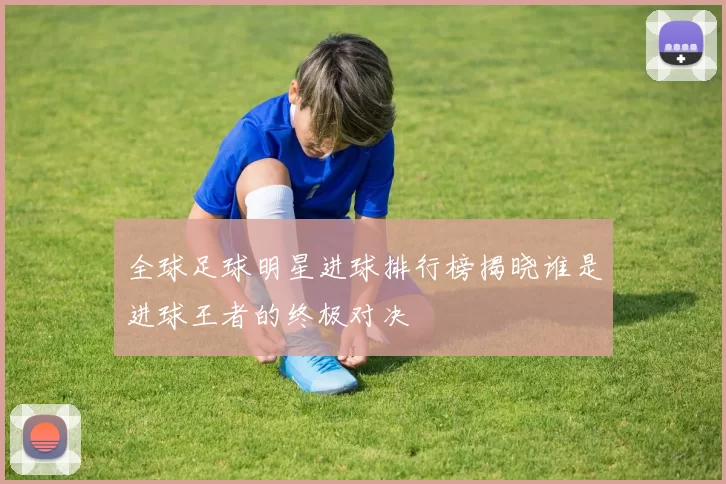 全球足球明星进球排行榜揭晓谁是进球王者的终极对决