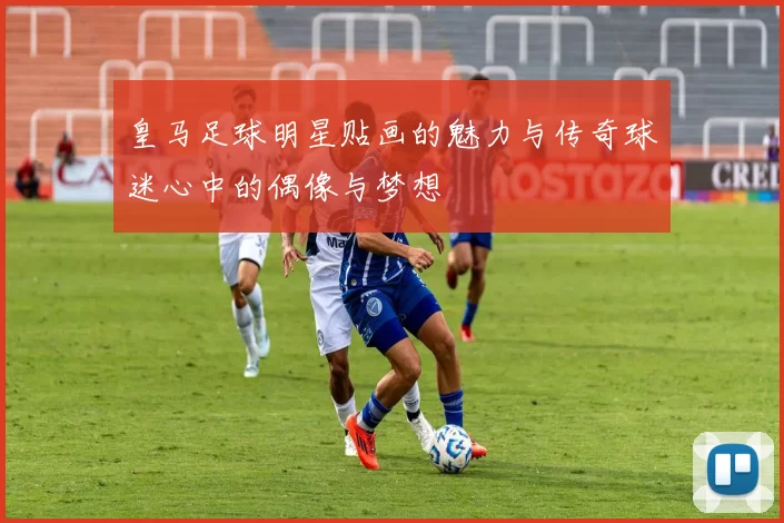 皇马足球明星贴画的魅力与传奇球迷心中的偶像与梦想