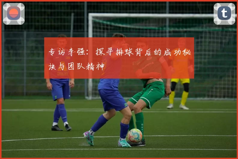 专访李强：探寻排球背后的成功秘诀与团队精神